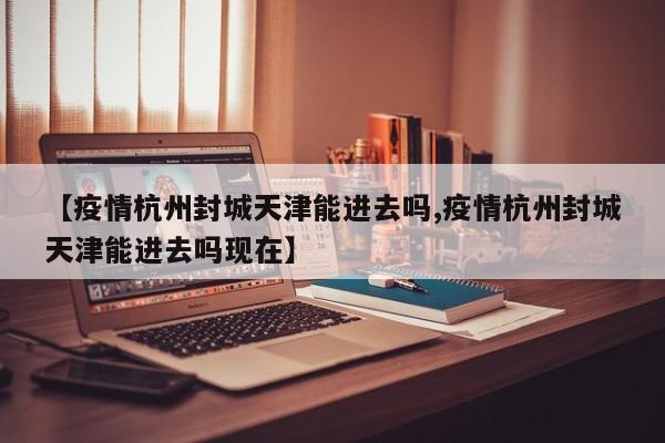 【疫情杭州封城天津能进去吗,疫情杭州封城天津能进去吗现在】