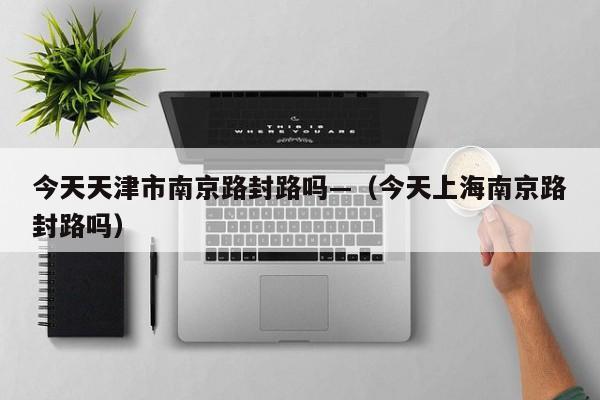 今天天津市南京路封路吗—（今天上海南京路封路吗）