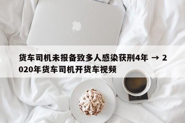 货车司机未报备致多人感染获刑4年 → 2020年货车司机开货车视频