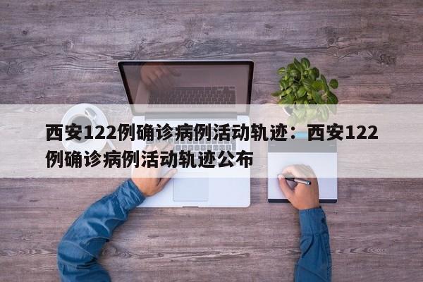 西安122例确诊病例活动轨迹：西安122例确诊病例活动轨迹公布