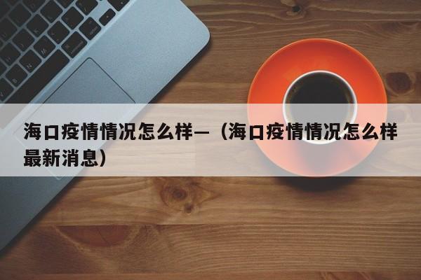 海口疫情情况怎么样—（海口疫情情况怎么样最新消息）