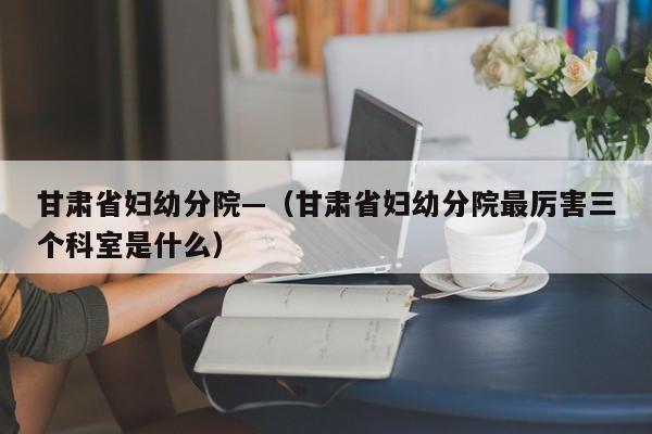 甘肃省妇幼分院—（甘肃省妇幼分院最厉害三个科室是什么）