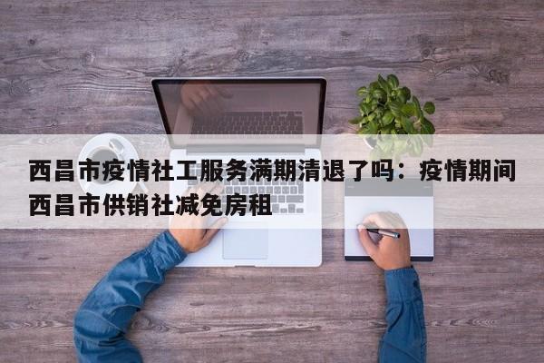 西昌市疫情社工服务满期清退了吗：疫情期间西昌市供销社减免房租