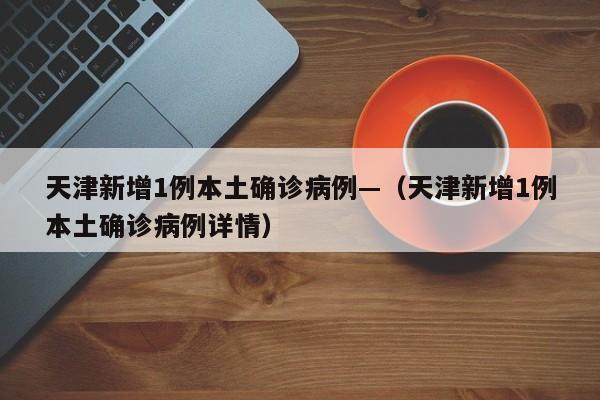 天津新增1例本土确诊病例—（天津新增1例本土确诊病例详情）