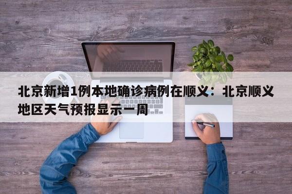 北京新增1例本地确诊病例在顺义：北京顺义地区天气预报显示一周