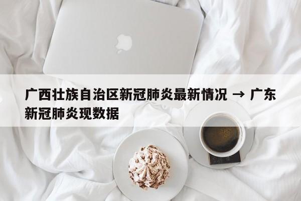 广西壮族自治区新冠肺炎最新情况 → 广东新冠肺炎现数据