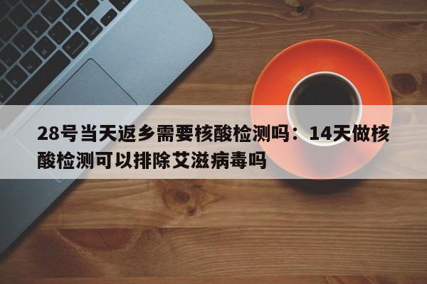 28号当天返乡需要核酸检测吗：14天做核酸检测可以排除艾滋病毒吗