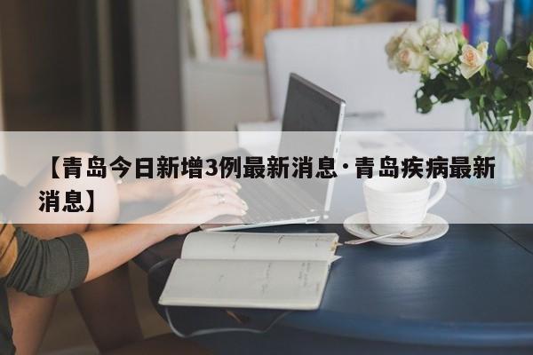 【青岛今日新增3例最新消息·青岛疾病最新消息】