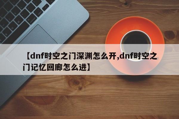 【dnf时空之门深渊怎么开,dnf时空之门记忆回廊怎么进】