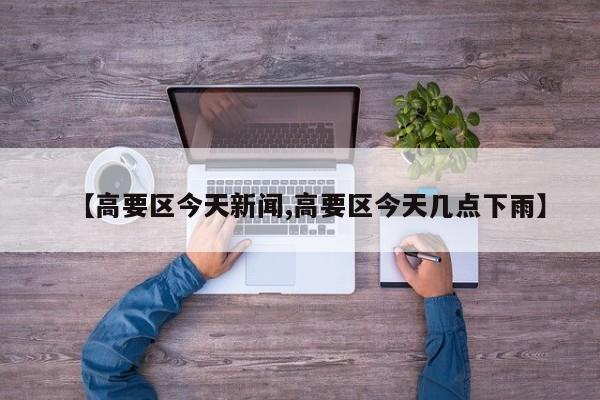 【高要区今天新闻,高要区今天几点下雨】