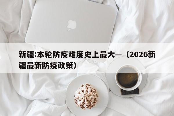 新疆:本轮防疫难度史上最大—（2026新疆最新防疫政策）