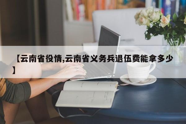【云南省役情,云南省义务兵退伍费能拿多少】