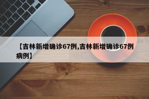 【吉林新增确诊67例,吉林新增确诊67例病例】