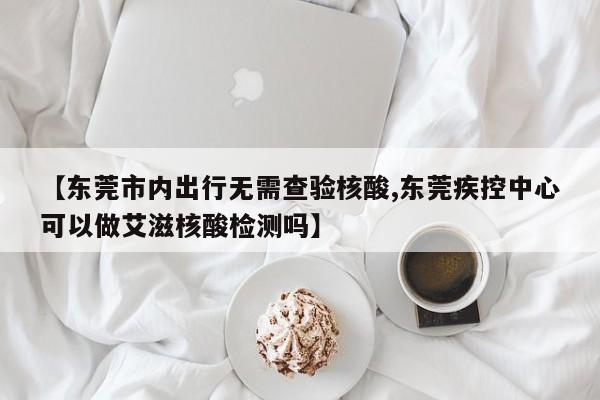 【东莞市内出行无需查验核酸,东莞疾控中心可以做艾滋核酸检测吗】