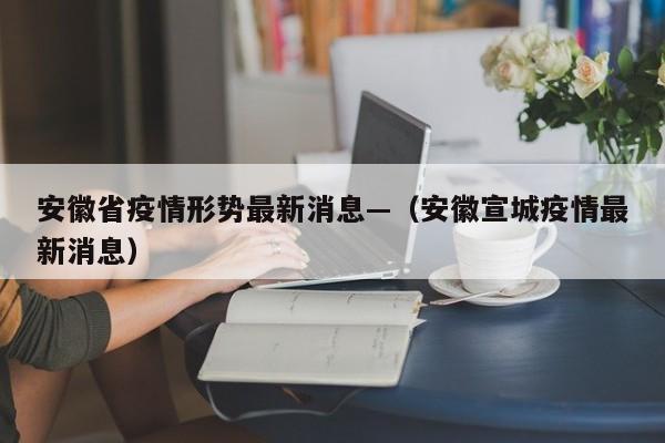 安徽省疫情形势最新消息—（安徽宣城疫情最新消息）