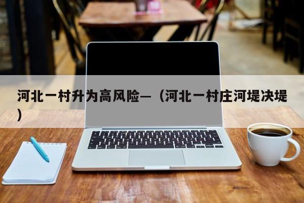 河北一村升为高风险—（河北一村庄河堤决堤）