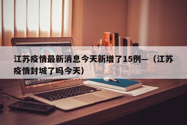 江苏疫情最新消息今天新增了15例—（江苏疫情封城了吗今天）