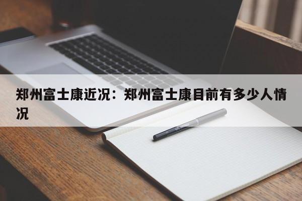 郑州富士康近况：郑州富士康目前有多少人情况