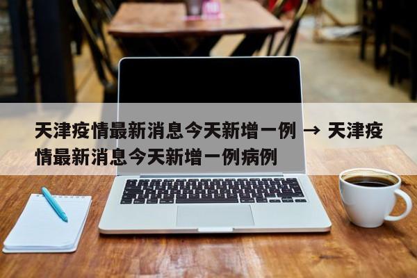 天津疫情最新消息今天新增一例 → 天津疫情最新消息今天新增一例病例