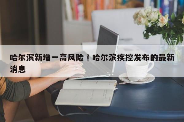 哈尔滨新增一高风险›哈尔滨疾控发布的最新消息