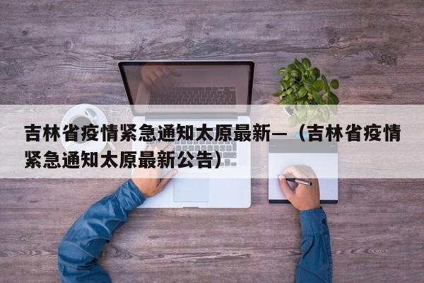 吉林省疫情紧急通知太原最新—（吉林省疫情紧急通知太原最新公告）