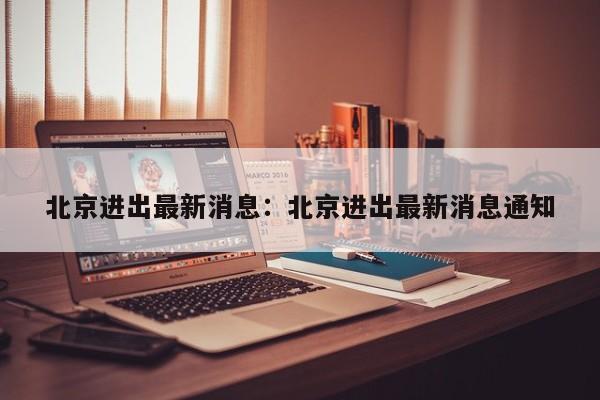 北京进出最新消息：北京进出最新消息通知