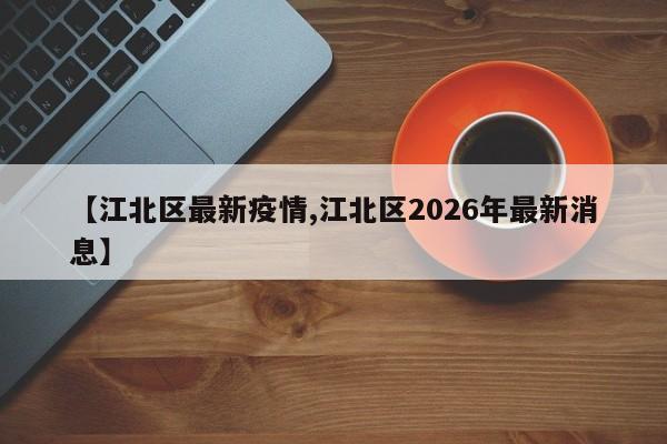 【江北区最新疫情,江北区2026年最新消息】