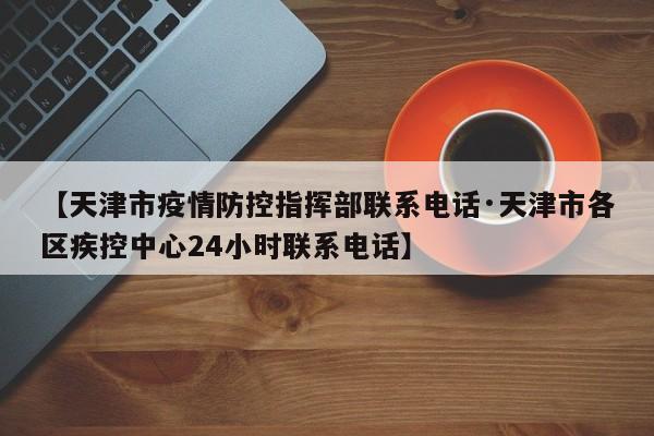 【天津市疫情防控指挥部联系电话·天津市各区疾控中心24小时联系电话】