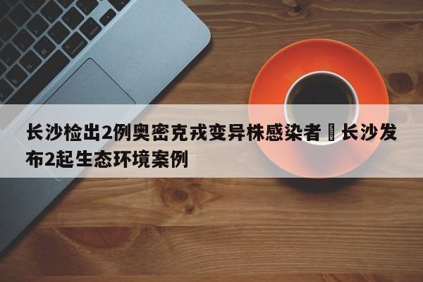 长沙检出2例奥密克戎变异株感染者›长沙发布2起生态环境案例