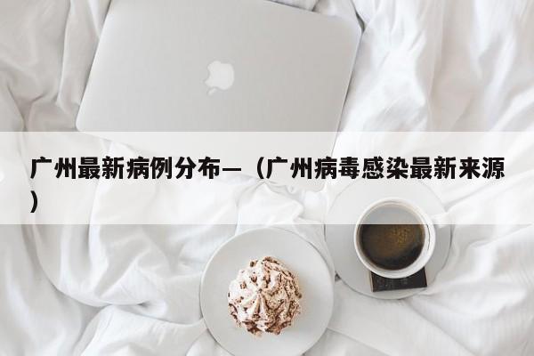 广州最新病例分布—（广州病毒感染最新来源）