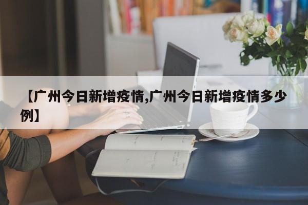 【广州今日新增疫情,广州今日新增疫情多少例】