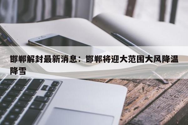 邯郸解封最新消息：邯郸将迎大范围大风降温降雪