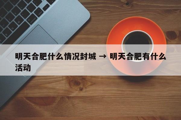 明天合肥什么情况封城 → 明天合肥有什么活动