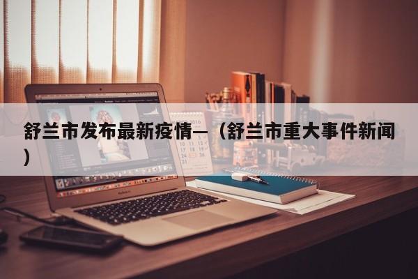 舒兰市发布最新疫情—（舒兰市重大事件新闻）