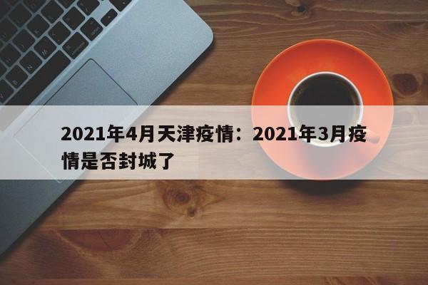 2021年4月天津疫情：2021年3月疫情是否封城了