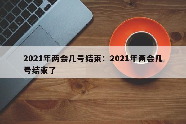 2021年两会几号结束：2021年两会几号结束了
