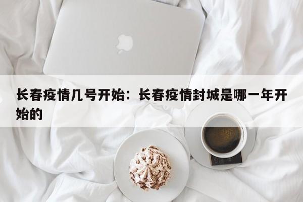 长春疫情几号开始：长春疫情封城是哪一年开始的