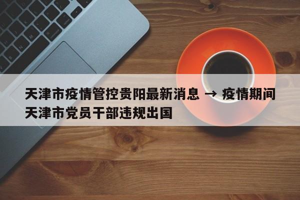 天津市疫情管控贵阳最新消息 → 疫情期间天津市党员干部违规出国