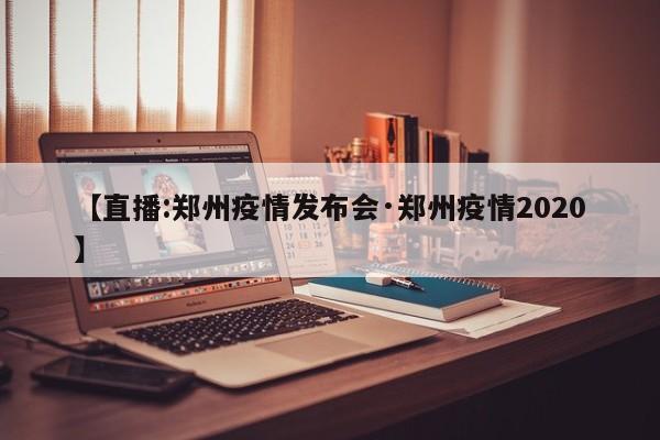 【直播:郑州疫情发布会·郑州疫情2020】