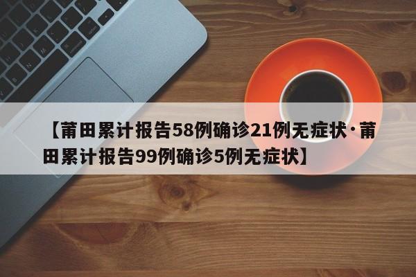 【莆田累计报告58例确诊21例无症状·莆田累计报告99例确诊5例无症状】