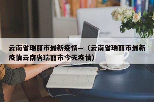云南省瑞丽市最新疫情—（云南省瑞丽市最新疫情云南省瑞丽市今天疫情）
