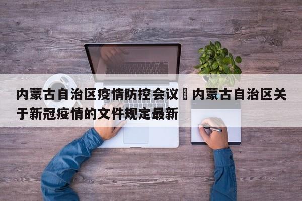 内蒙古自治区疫情防控会议›内蒙古自治区关于新冠疫情的文件规定最新