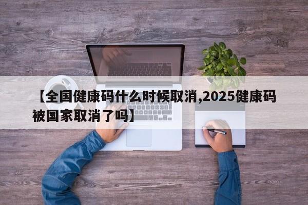 【全国健康码什么时候取消,2025健康码被国家取消了吗】