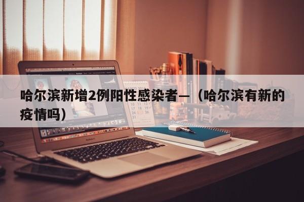 哈尔滨新增2例阳性感染者—（哈尔滨有新的疫情吗）