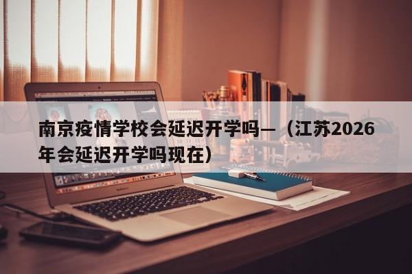 南京疫情学校会延迟开学吗—（江苏2026年会延迟开学吗现在）