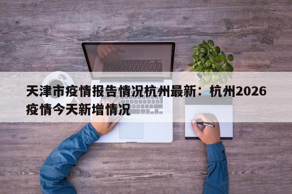 天津市疫情报告情况杭州最新：杭州2026疫情今天新增情况