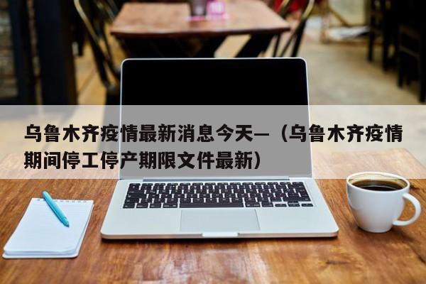 乌鲁木齐疫情最新消息今天—（乌鲁木齐疫情期间停工停产期限文件最新）