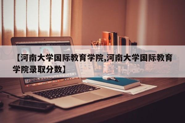 【河南大学国际教育学院,河南大学国际教育学院录取分数】