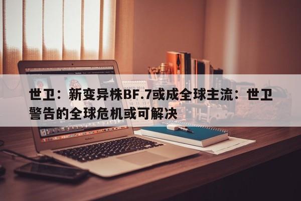 世卫：新变异株BF.7或成全球主流：世卫警告的全球危机或可解决