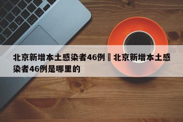 北京新增本土感染者46例›北京新增本土感染者46例是哪里的